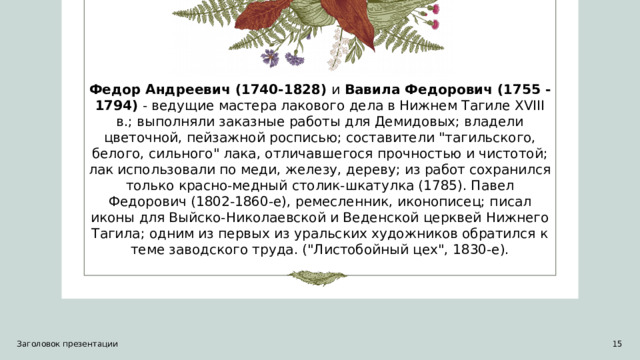 Федор Андреевич (1740-1828)  и  Вавила Федорович (1755 - 1794)  - ведущие мастера лакового дела в Нижнем Тагиле XVIII в.; выполняли заказные работы для Демидовых; владели цветочной, пейзажной росписью; составители 