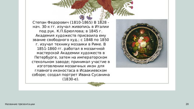 Степан Федорович (1810-1865) В 1828 - нач. 30-х гг. изучал живопись в Италии под рук. К.П.Брюллова; в 1845 г. Академия художеств присвоила ему звание свободного худ.; с 1848 по 1850 г. изучал технику мозаики в Риме. В 1851-1860 гг. работал в мозаичной мастерской Академии художеств в Петербурге, затем на императорском стекольном заводе; принимал участие в изготовлении мозаичных икон для главного иконостаса в Исаакиевском соборе; создал портрет Ивана Сусанина (1830-е). Название презентации  