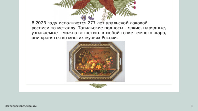 В 2023 году исполняется 277 лет уральской лаковой росписи по металлу. Тагильские подносы – яркие, нарядные, узнаваемые – можно встретить в любой точке земного шара, они хранятся во многих музеях России. Заголовок презентации   