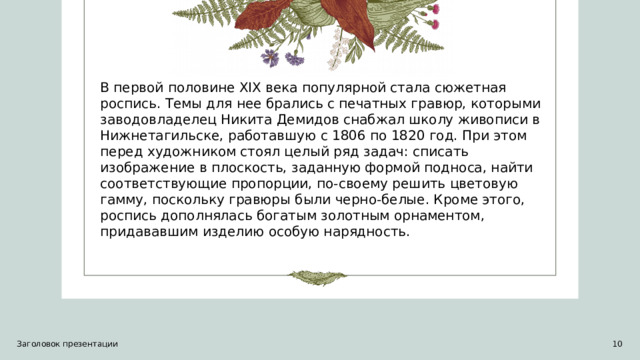 В первой половине XIX века популярной стала сюжетная роспись. Темы для нее брались с печатных гравюр, которыми заводовладелец Никита Демидов снабжал школу живописи в Нижнетагильске, работавшую с 1806 по 1820 год. При этом перед художником стоял целый ряд задач: списать изображение в плоскость, заданную формой подноса, найти соответствующие пропорции, по-своему решить цветовую гамму, поскольку гравюры были черно-белые. Кроме этого, роспись дополнялась богатым золотным орнаментом, придававшим изделию особую нарядность. Заголовок презентации   