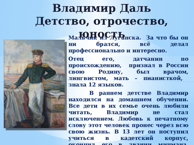 Владимир Даль  Детство, отрочество, юность Мальчик из Луганска. За что бы он ни брался, всё делал профессионально и интересно. Отец его, датчанин по происхождению, признал в России свою Родину, был врачом, лингвистом, мать – пианисткой, знала 12 языков.  В раннем детстве Владимир находился на домашнем обучении. Все дети в их семье очень любили читать, Владимир не стал исключением. Любовь к печатному слову этот человек пронес через всю свою жизнь. В 13 лет он поступил учиться в кадетский корпус, окончил его в звании мичмана. Юношу отправили на службу в Николаев. Затем В.И.Даль заканчивает медицинский факультет ныне Тартуского университета и вновь идёт служить на флот.  