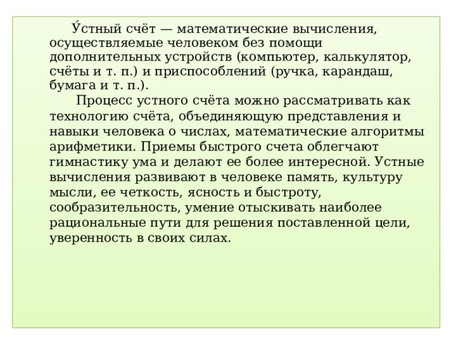 У́стный счёт — математические вычисления, осуществляемые человеком без помощи дополнительных устройств (компьютер, калькулятор, счёты и т. п.) и приспособлений (ручка, карандаш, бумага и т. п.).  Процесс устного счёта можно рассматривать как технологию счёта, объединяющую представления и навыки человека о числах, математические алгоритмы арифметики. Приемы быстрого счета облегчают гимнастику ума и делают ее более интересной. Устные вычисления развивают в человеке память, культуру мысли, ее четкость, ясность и быстроту, сообразительность, умение отыскивать наиболее рациональные пути для решения поставленной цели, уверенность в своих силах.  