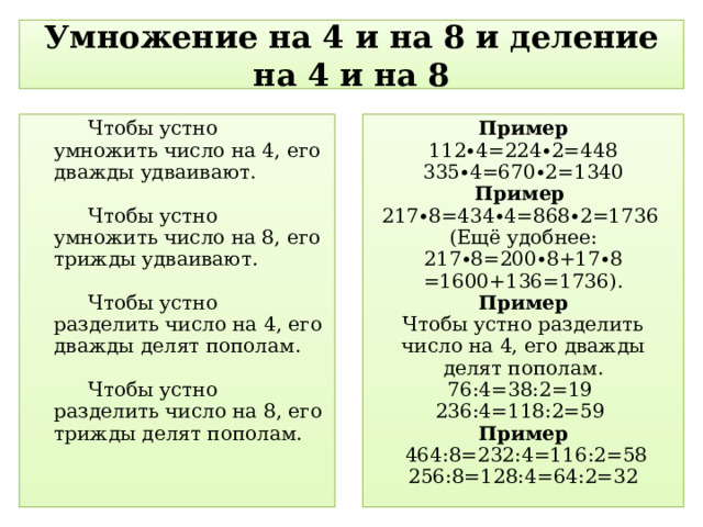 Умножение на 4 и на 8 и деление на 4 и на 8 Чтобы устно умножить число на 4, его дважды удваивают. Чтобы устно умножить число на 8, его трижды удваивают. Чтобы устно разделить число на 4, его дважды делят пополам. Чтобы устно разделить число на 8, его трижды делят пополам. Пример  112 ∙ 4=224 ∙ 2=448 335 ∙ 4=670 ∙ 2=1340 Пример 217 ∙ 8=434 ∙ 4=868 ∙ 2=1736 (Ещё удобнее: 217 ∙ 8=200 ∙ 8+17 ∙ 8 =1600+136=1736). Пример Чтобы устно разделить число на 4, его дважды делят пополам. 76:4=38:2=19 236:4=118:2=59 Пример  464:8=232:4=116:2=58 256:8=128:4=64:2=32 