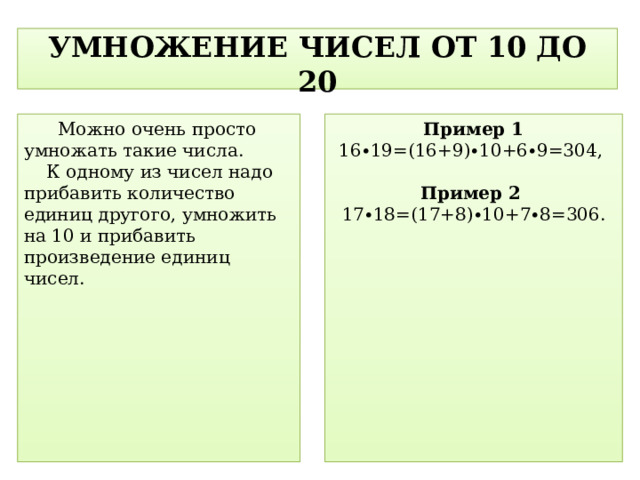 УМНОЖЕНИЕ ЧИСЕЛ ОТ 10 ДО 20   Можно очень просто умножать такие числа.  К одному из чисел надо прибавить количество единиц другого, умножить на 10 и прибавить произведение единиц чисел. Пример 1 16∙19=(16+9)∙10+6∙9=304,  Пример 2 17∙18=(17+8)∙10+7∙8=306.  