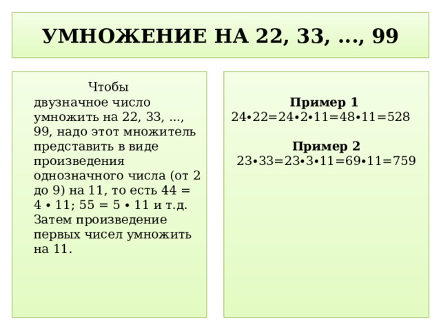 УМНОЖЕНИЕ НА 22, 33, ..., 99  Чтобы двузначное число умножить на 22, 33, ..., 99, надо этот множитель представить в виде произведения однозначного числа (от 2 до 9) на 11, то есть 44 = 4 ∙ 11; 55 = 5 ∙ 11 и т.д. Затем произведение первых чисел умножить на 11.   Пример 1 24∙22=24∙2∙11=48∙11=528  Пример 2 23∙33=23∙3∙11=69∙11=759  