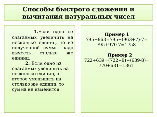 Способы быстрого сложения и вычитания натуральных чисел  1. Если одно из слагаемых увеличить на несколько единиц, то из полученной суммы надо вычесть столько же единиц.  2. Если одно из слагаемых увеличить на несколько единиц, а второе уменьшить на столько же единиц, то сумма не изменится.   Пример  1 795+963=795+(963+7)-7= 795+970-7=1758  Пример 2 722+639=(722+8)+(639-8)= 770+631=1361  