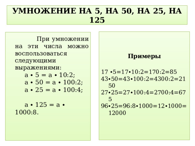 УМНОЖЕНИЕ НА 5, НА 50, НА 25, НА 125 Примеры 17 ∙5=17∙10:2=170:2=85 43∙50=43∙100:2=4300:2=2150 27∙25=27∙100:4=2700:4=675 96∙25=96:8∙1000=12∙1000=12000  При умножении на эти числа можно воспользоваться следующими выражениями: а ∙ 5 = a ∙ 10:2; а ∙ 50 = a ∙ 100:2; а ∙ 25 = a ∙ 100:4; а ∙ 125 = а ∙ 1000:8.  