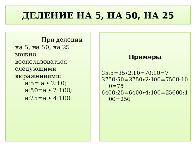 ДЕЛЕНИЕ НА 5, НА 50, НА 25  При делении на 5, на 50, на 25 можно воспользоваться следующими выражениями: a:5= a ∙ 2:10; a:50=a ∙ 2:100; a:25=a ∙ 4:100.  Примеры 35:5=35∙2:10=70:10=7 3750:50=3750∙2:100=7500:100=75 6400:25=6400∙4:100=25600:100=256  