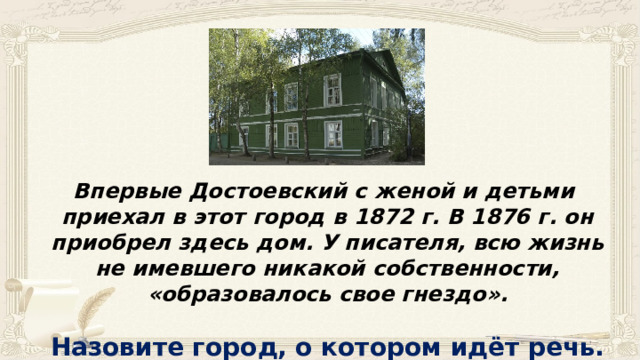 Впервые Достоевский с женой и детьми приехал в этот город в 1872 г. В 1876 г. он приобрел здесь дом. У писателя, всю жизнь не имевшего никакой собственности, «образовалось свое гнездо».  Назовите город, о котором идёт речь. 