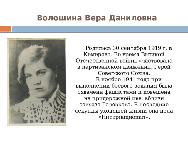 Волошина Вера Даниловна   Родилась 30 сентября 1919 г. в Кемерово. Во время Великой Отечественной войны участвовала в партизанском движении. Герой Советского Союза. В ноябре 1941 года при выполнении боевого задания была схвачена фашистами и повешена на придорожной иве, вблизи совхоза Головкова. В последние секунды уходящей жизни она пела « Интернационал » . 