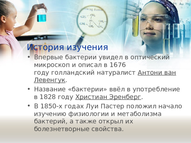 История изучения Впервые бактерии увидел в оптический микроскоп и описал в 1676 году голландский натуралист  Антони ван Левенгук . Название «бактерии» ввёл в употребление в 1828 году  Христиан Эренберг . В 1850-х годах Луи Пастер положил начало изучению физиологии и метаболизма бактерий, а также открыл их болезнетворные свойства. 