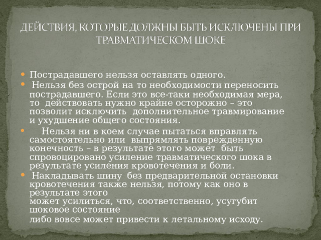 П ост р ад а вше г о  н е л ь з я  ос т а в лят ь  о д н о г о . Н е л ь з я  без  ост р ой  н а  т о  не о б х о д и мости  пере н ос и ть пострадавшего. Если это все-таки необходимая мера, то  д ействов а т ь  н у ж н о  к р а й н е  ос т о р о ж н о  –  э т о  п о зв о ли т  ис к л ю чить дополнительное  травмирование  и  ухудшение  общего  состояния.  Н е л ьз я  н и  в  к о е м  с луча е  пы т а тьс я  впр а в л я т ь  са м о с т о я те ль н о  или вып р я млять  повре ж д ен н у ю  к о н ечность  –  в  р е з у л ь т а т е  э т о г о  м о ж ет быть спровоцировано усиление травматического шока в  р е з у л ь т а т е  у силе н ия  к р ово т ечения  и  б о ли. Накладывать  шину  без  предварительной  остановки кровотечения  также  нельзя,  потому  как  оно  в результате  этого может  усилиться,  что,  соответственно,  усугубит  шоковое  состояние либо  вовсе  может  привести  к  летальному  исходу. 