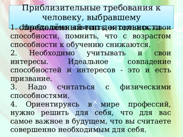 П риблизительные требования к человеку, выбравшему определённый тип деятельности 1. Необходимо взвесить и оценить свои способности, помнить, что с возрастом способности к обучению снижаются. 2. Необходимо учитывать и свои интересы. Идеальное совпадение способностей и интересов - это и есть призвание. 3. Надо считаться с физическими способностями. 4. Ориентируясь в мире профессий, нужно решить для себя, что для вас самое важное в будущем, что вы считаете совершенно необходимым для себя. 