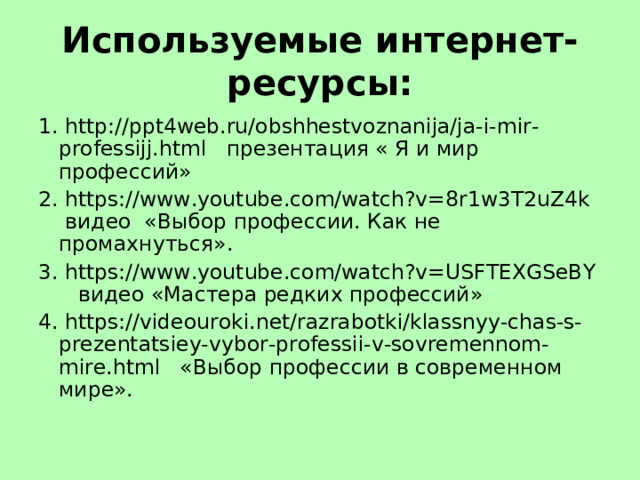 Используемые интернет-ресурсы: 1. http://ppt4web.ru/obshhestvoznanija/ja-i-mir-professijj.html презентация « Я и мир профессий» 2. https://www.youtube.com/watch?v=8r1w3T2uZ4k видео «Выбор профессии. Как не промахнуться». 3. https://www.youtube.com/watch?v=USFTEXGSeBY видео «Мастера редких профессий» 4. https://videouroki.net/razrabotki/klassnyy-chas-s-prezentatsiey-vybor-professii-v-sovremennom-mire.html «Выбор профессии в современном мире». 