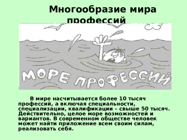  Многообразие мира профессий     В мире насчитывается более 10 тысяч профессий, а включая специальности, специализации, квалификации – свыше 50 тысяч. Действительно, целое море возможностей и вариантов. В современном обществе человек может найти приложение всем своим силам, реализовать себя. 