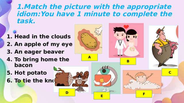 1.Match the picture with the appropriate idiom:You have 1 minute to complete the task.  Head in the clouds An apple of my eye An eager beaver To bring home the bacon Hot potato To tie the knot  A B C D F Е 