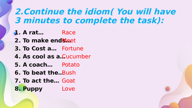 2.Continue the idiom( You will have 3 minutes to complete the task): A rat… To make ends… To Cost a… As cool as a… A coach… To beat the… To act the… Puppy Race Meet Fortune Cucumber Potato Bush Goat Love 