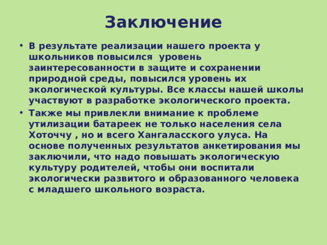 Заключение В результате реализации нашего проекта у школьников повысился уровень заинтересованности в защите и сохранении природной среды, повысился уровень их экологической культуры. Все классы нашей школы участвуют в разработке экологического проекта. Также мы привлекли внимание к проблеме утилизации батареек не только населения села Хоточчу , но и всего Хангаласского улуса. На основе полученных результатов анкетирования мы заключили, что надо повышать экологическую культуру родителей, чтобы они воспитали экологически развитого и образованного человека с младшего школьного возраста. 