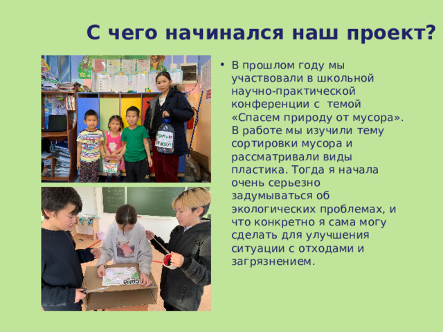 С чего начинался наш проект? В прошлом году мы участвовали в школьной научно-практической конференции с темой «Спасем природу от мусора». В работе мы изучили тему сортировки мусора и рассматривали виды пластика. Тогда я начала очень серьезно задумываться об экологических проблемах, и что конкретно я сама могу сделать для улучшения ситуации с отходами и загрязнением.  