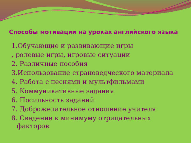 Способы мотивации на уроках английского языка   1.Обучающие и развивающие игры , ролевые игры, игровые ситуации 2. Различные пособия 3.Использование страноведческого материала 4. Работа с песнями и мультфильмами 5. Коммуникативные задания 6. Посильность заданий 7. Доброжелательное отношение учителя 8. Сведение к минимуму отрицательных факторов 