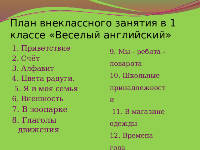 План внеклассного занятия в 1 классе «Веселый английский» 9. Мы - ребята - поварята 10. Школьные принадлежности   11. В магазине одежды 12. Времена года   13. Дни недели   1. Приветствие 2. Счёт 3. Алфавит 4. Цвета радуги.   5. Я и моя семья 6. Внешность 7. В зоопарке 8. Глаголы движения 