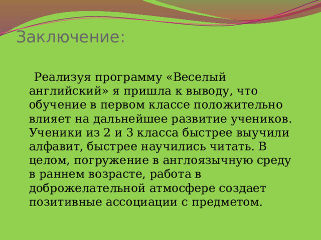 Заключение:    Реализуя программу «Веселый английский» я пришла к выводу, что обучение в первом классе положительно влияет на дальнейшее развитие учеников. Ученики из 2 и 3 класса быстрее выучили алфавит, быстрее научились читать. В целом, погружение в англоязычную среду в раннем возрасте, работа в доброжелательной атмосфере создает позитивные ассоциации с предметом. 