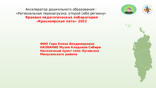 Акселератор дошкольного образования : «Региональная перезагрузка: открой себя региону»  Краевая педагогическая лаборатория «Красноярское лето» 2022 ФИО Гиро Елена Владимировна НАЗВАНИЕ Музей Кладовая Сибири Населенный пункт село Лугавское Минусинского района 