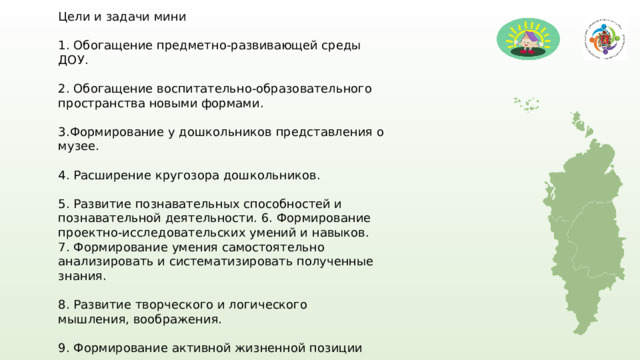 Цели и задачи мини 1. Обогащение предметно-развивающей среды ДОУ. 2. Обогащение воспитательно-образовательного про­странства новыми формами. 3.Формирование у дошкольников представления о музее. 4. Расширение кругозора дошкольников. 5. Развитие познавательных способностей и познавательной деятельности. 6. Формирование проектно-исследовательских умений и навыков. 7. Формирование умения самостоятельно анализировать и систематизировать полученные знания. 8. Развитие творческого и логического мышления, воображения. 9. Формирование активной жизненной позиции 