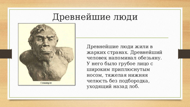 Древнейшие люди Древнейшие люди жили в жарких странах. Древнейший человек напоминал обезьяну. У него было грубое лицо с широким приплюснутым носом, тяжелая нижняя челюсть без подбородка, уходящий назад лоб. 