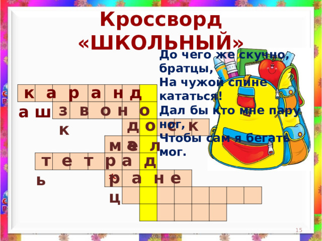 Кроссворд «ШКОЛЬНЫЙ» До чего же скучно, братцы,  На чужой спине кататься!  Дал бы кто мне пару ног,  Чтобы сам я бегать мог.    к а р а н д а ш                                                                                                                                                                 з в о н о к д о с к а м е л  т е т р а д ь р а н е ц *  