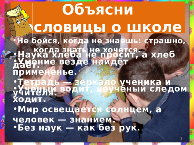 Объясни  пословицы о школе Не бойся, когда не знаешь: страшно, когда знать не хочется. Наука хлеба не просит, а хлеб даёт. Умение везде найдёт примененье. Тетрадь — зеркало ученика и учителя. Учёный водит, неучёный следом ходит. Мир освещается солнцем, а человек — знанием.  Без наук — как без рук.  