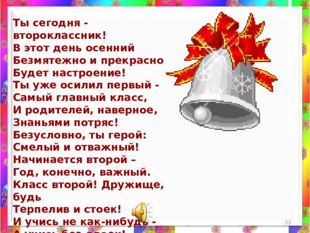 Ты сегодня - второклассник!  В этот день осенний  Безмятежно и прекрасно  Будет настроение!  Ты уже осилил первый -  Самый главный класс,  И родителей, наверное,  Знаньями потряс!  Безусловно, ты герой:  Смелый и отважный!  Начинается второй –  Год, конечно, важный.  Класс второй! Дружище, будь  Терпелив и стоек!  И учись не как-нибудь -  А учись без двоек!  