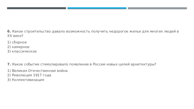 6.  Какое строительство давало возможность получить недорогое жилье для многих людей в XX веке? 1) сборное  2) камерное  3) классическое  7.  Какое событие стимулировало появление в России новых целей архитектуры? 1) Великая Отечественная война  2) Революция 1917 года  3) Коллективизация 