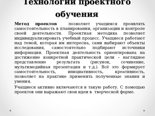 Технологии проектного обучения Метод проектов позволяет учащимся проявлять самостоятельность в планировании, организации и контроле своей деятельности. Проектная методика позволяет индивидуализировать учебный процесс. Учащиеся работают над темой, которая им интересна, сами выбирают объекты исследования, самостоятельно подбирают источники информации. Проектная деятельность ориентирована на достижение конкретной практической цели – наглядное представление результата (рисунок, сочинение, мультимедийная презентация и т.д.). Всё это формирует самостоятельность, инициативность, креативность, позволяет на практике применить полученные знания и умения. Учащиеся активно включаются в такую работу. С помощью проектов они выражают свои идеи в творческой форме. 