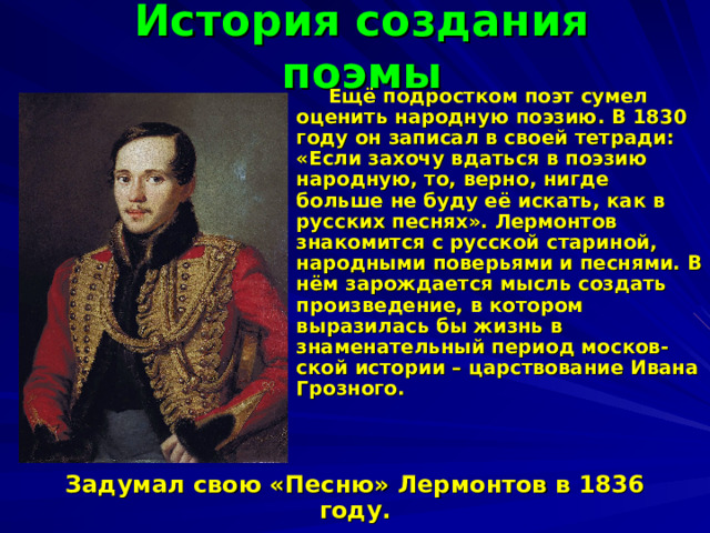 История создания поэмы  Ещё подростком поэт сумел оценить народную поэзию. В 1830 году он записал в своей тетради: «Если захочу вдаться в поэзию народную, то, верно, нигде больше не буду её искать, как в русских песнях». Лермонтов знакомится с русской стариной, народными поверьями и песнями. В нём зарождается мысль создать произведение, в котором выразилась бы жизнь в знаменательный период москов-ской истории – царствование Ивана Грозного.   Задумал свою «Песню» Лермонтов в 1836 году. 