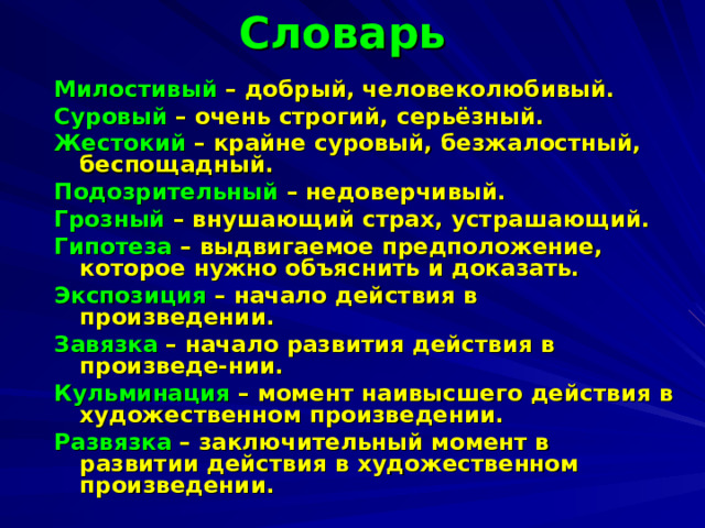 Словарь Милостивый – добрый, человеколюбивый. Суровый – очень строгий, серьёзный. Жестокий – крайне суровый, безжалостный, беспощадный. Подозрительный – недоверчивый. Грозный – внушающий страх, устрашающий. Гипотеза – выдвигаемое предположение, которое нужно объяснить и доказать. Экспозиция – начало действия в произведении. Завязка – начало развития действия в произведе-нии. Кульминация – момент наивысшего действия в художественном произведении. Развязка – заключительный момент в развитии действия в художественном произведении.  