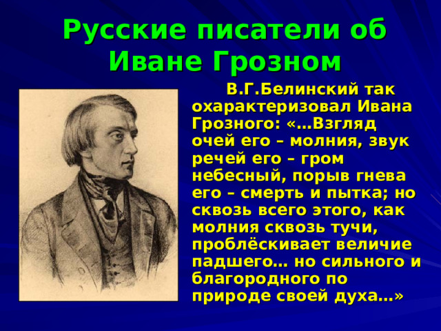 Русские писатели об Иване Грозном  В.Г.Белинский так охарактеризовал Ивана Грозного: «…Взгляд очей его – молния, звук речей его – гром небесный, порыв гнева его – смерть и пытка; но сквозь всего этого, как молния сквозь тучи, проблёскивает величие падшего… но сильного и благородного по природе своей духа…»  