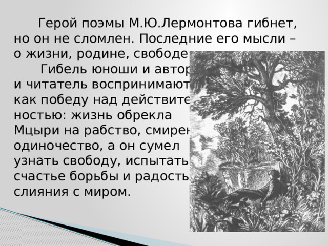  Герой поэмы М.Ю.Лермонтова гибнет, но он не сломлен. Последние его мысли – о жизни, родине, свободе.   Гибель юноши и автор,  и читатель воспринимают  как победу над действитель-  ностью: жизнь обрекла  Мцыри на рабство, смирение,  одиночество, а он сумел  узнать свободу, испытать  счастье борьбы и радость  слияния с миром. 