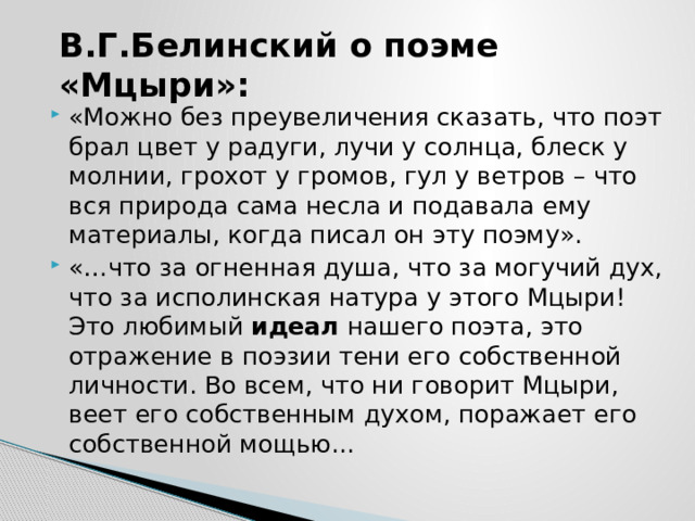 В.Г.Белинский о поэме «Мцыри»: «Можно без преувеличения сказать, что поэт брал цвет у радуги, лучи у солнца, блеск у молнии, грохот у громов, гул у ветров – что вся природа сама несла и подавала ему материалы, когда писал он эту поэму». «…что за огненная душа, что за могучий дух, что за исполинская натура у этого Мцыри! Это любимый  идеал  нашего поэта, это отражение в поэзии тени его собственной личности. Во всем, что ни говорит Мцыри, веет его собственным духом, поражает его собственной мощью... 