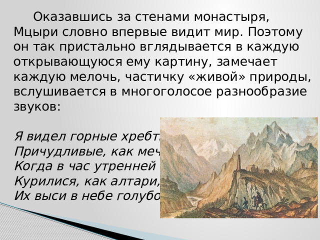  Оказавшись за стенами монастыря, Мцыри словно впервые видит мир. Поэтому он так пристально вглядывается в каждую открывающуюся ему картину, замечает каждую мелочь, частичку «живой» природы, вслушивается в многоголосое разнообразие звуков:   Я видел горные хребты,  Причудливые, как мечты,  Когда в час утренней зари  Курилися, как алтари,  Их выси в небе голубом…   