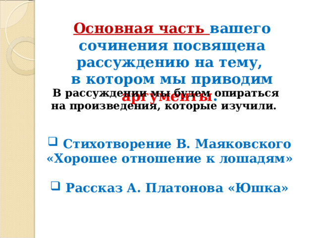 Основная часть вашего сочинения посвящена рассуждению на тему, в котором мы приводим аргументы .  В рассуждении мы будем опираться на произведения, которые изучили.  Стихотворение В. Маяковского «Хорошее отношение к лошадям»   Рассказ А. Платонова «Юшка»  