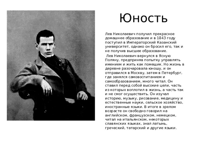 Юность Лев Николаевич получил прекрасное домашнее образование и в 1843 году поступил в Императорский Казанский университет, однако он бросил его, так и не получив высшее образование.  Лев Николаевич вернулся в Ясную Поляну, предприняв попытку управлять имением и жить как помещик. Но жизнь в деревне разочаровала юношу, и он отправился в Москву, затем в Петербург, где занялся самовоспитанием и самообразованием, много читал. Он ставил перед собой высокие цели, часть из которых воплотил в жизнь, а часть так и не смог осуществить. Он изучал историю, музыку, рисование, медицину и естественные науки, сельское хозяйство, иностранные языки. В итоге в зрелом возрасте он свободно говорил на английском, французском, немецком, читал на итальянском, некоторых славянских языках, знал латынь, греческий, татарский и другие языки. 