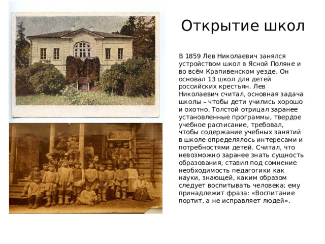 Открытие школ В 1859 Лев Николаевич занялся устройством школ в Ясной Поляне и во всём Крапивенском уезде. Он основал 13 школ для детей российских крестьян. Лев Николаевич считал, основная задача школы – чтобы дети учились хорошо и охотно. Толстой отрицал заранее установленные программы, твердое учебное расписание, требовал, чтобы содержание учебных занятий в школе определялось интересами и потребностями детей. Считал, что невозможно заранее знать сущность образования, ставил под сомнение необходимость педагогики как науки, знающей, каким образом следует воспитывать человека; ему принадлежит фраза: «Воспитание портит, а не исправляет людей». 