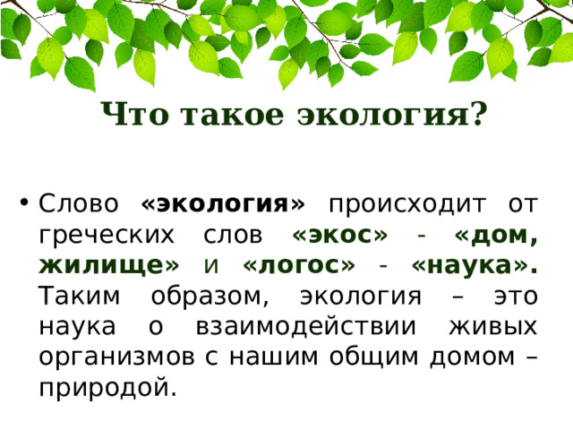 Что такое экология? Слово «экология» происходит от греческих слов «экос» - «дом, жилище» и «логос» - «наука». Таким образом, экология – это наука о взаимодействии живых организмов с нашим общим домом – природой. 