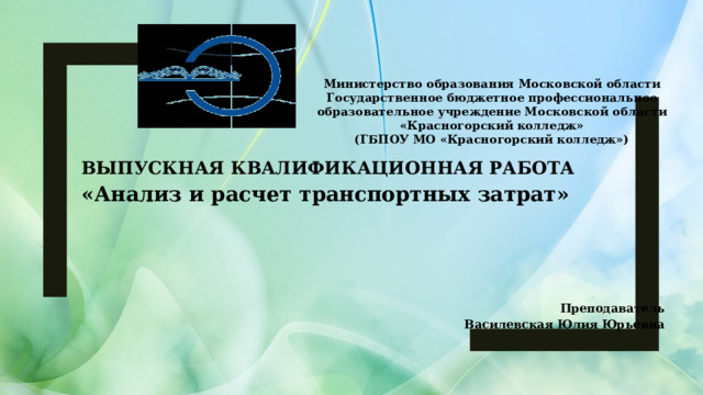 Министерство образования Московской области  Государственное бюджетное профессиональное  образовательное учреждение Московской области  «Красногорский колледж»  (ГБПОУ МО «Красногорский колледж»)   ВЫПУСКНАЯ КВАЛИФИКАЦИОННАЯ РАБОТА «Анализ и расчет транспортных затрат»  Преподаватель Василевская Юлия Юрьевна  