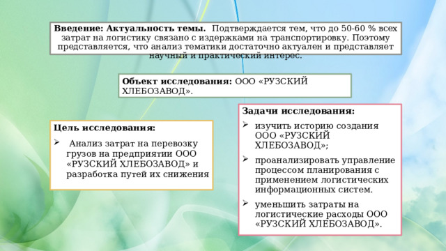 Введение:  Актуальность темы. Подтверждается тем, что до 50-60 % всех затрат на логистику связано с издержками на транспортировку. Поэтому представляется, что анализ тематики достаточно актуален и представляет научный и практический интерес. Объект исследования: ООО «РУЗСКИЙ ХЛЕБОЗАВОД». Задачи исследования: изучить историю создания ООО «РУЗСКИЙ ХЛЕБОЗАВОД»; проанализировать управление процессом планирования с применением логистических информационных систем. уменьшить затраты на логистические расходы ООО «РУЗСКИЙ ХЛЕБОЗАВОД». Цель исследования:  Анализ затрат на перевозку грузов на предприятии ООО «РУЗСКИЙ ХЛЕБОЗАВОД» и разработка путей их снижения 