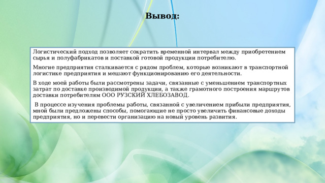 Вывод: Логистический подход позволяет сократить временной интервал между приобретением сырья и полуфабрикатов и поставкой готовой продукции потребителю. Многие предприятия сталкивается с рядом проблем, которые возникают в транспортной логистике предприятия и мешают функционированию его деятельности. В ходе моей работы были рассмотрены задачи, связанные с уменьшением транспортных затрат по доставке производимой продукции, а также грамотного построения маршрутов доставки потребителям ООО РУЗСКИЙ ХЛЕБОЗАВОД.  В процессе изучения проблемы работы, связанной с увеличением прибыли предприятия, мной были предложены способы, помогающие не просто увеличить финансовые доходы предприятия, но и перевести организацию на новый уровень развития. 