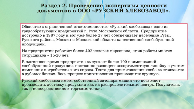 Раздел 2. Проведение экспертизы ценности документов в ООО «РУЗСКИЙ ХЛЕБОЗАВОД». Общество с ограниченной ответственностью «Рузский хлебозавод» одно из градообразующих предприятий г. Руза Московской области. Предприятие построено в 1987 году и вот уже более 27 лет обеспечивает население Рузы, Рузского района, Москвы и Московской области качественной хлебобулочной продукцией. На предприятии работает более 402 человек персонала, стаж работы многих сотрудников – 15-20 лет. В настоящее время предприятие выпускает более 100 наименований хлебобулочной продукции, постоянно расширяя ассортиментную линейку с учетом изменения потребительского спроса. Тесто для приготовления хлеба выстаивается в дубовых бочках. Весь процесс приготовления производится вручную. Рузский хлебозавод имеет собственный автопарк машин что позволяет производить доставку продукции как на распределительные центры Покупателя, так и непосредственно в торговые точки. 