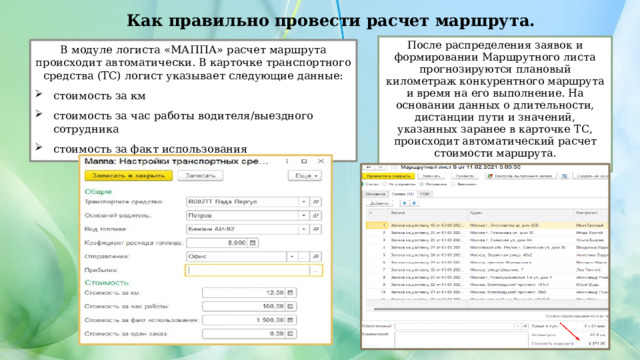 Как правильно провести расчет маршрута. После распределения заявок и формировании Маршрутного листа прогнозируются плановый километраж конкурентного маршрута и время на его выполнение. На основании данных о длительности, дистанции пути и значений, указанных заранее в карточке ТС, происходит автоматический расчет стоимости маршрута. В модуле логиста «МАППА» расчет маршрута происходит автоматически. В карточке транспортного средства (ТС) логист указывает следующие данные: стоимость за км стоимость за час работы водителя/выездного сотрудника стоимость за факт использования 