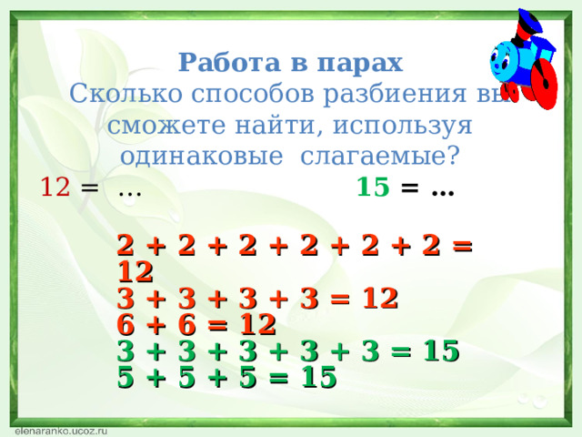  Работа в парах  Сколько способов разбиения вы сможете найти, используя одинаковые слагаемые?   12 = … 15 = … 2 + 2 + 2 + 2 + 2 + 2 = 12 3 + 3 + 3 + 3 = 12 6 + 6 = 12 3 + 3 + 3 + 3 + 3 = 15 5 + 5 + 5 = 15   